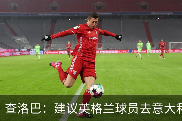 查洛巴：建议英格兰球员去意大利，别让乔治·克鲁尼等太久！